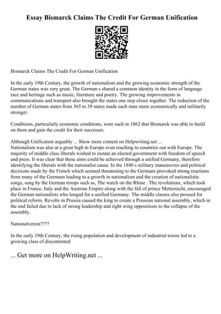 Essay Bismarck Claims The Credit For German Unification
Bismarck Claims The Credit For German Unification
In the early 19th Century, the growth of nationalism and the growing economic strength of the
German states was very great. The German s shared a common identity in the form of language
race and heritage such as music, literature and poetry. The growing improvements in
communications and transport also brought the states one step closer together. The reduction of the
number of German states from 365 to 39 states made each state more economically and militarily
stronger.
Conditions, particularly economic conditions, were such in 1862 that Bismarck was able to build
on them and gain the credit for their successes.
Although Unification arguably ... Show more content on Helpwriting.net ...
Nationalism was also at a great high in Europe even reaching to countries out with Europe. The
majority of middle class liberals wished to instate an elected government with freedom of speech
and press. It was clear that these aims could be achieved through a unified Germany, therefore
identifying the liberals with the nationalist cause. In the 1840 s military manoeuvres and political
decisions made by the French which seemed threatening to the Germans provoked strong reactions
from many of the Germans leading to a growth in nationalism and the creation of nationalistic
songs, sung by the German troops such as, The watch on the Rhine . The revolutions, which took
place in France, Italy and the Austrian Empire along with the fall of prince Metternicht, encouraged
the German nationalists who longed for a unified Germany. The middle classes also pressed for
political reform. Revolts in Prussia caused the king to create a Prussian national assembly, which in
the end failed due to lack of strong leadership and right wing oppositions to the collapse of the
assembly.
Nationalverein????
In the early 19th Century, the rising population and development of industrial towns led to a
growing class of discontented
... Get more on HelpWriting.net ...
 