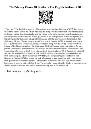 The Primary Causes Of Deaths In The English Settlement Of...
*Title Here* The English settlement of Jamestown was established in May of 1607. From then
on to 1610 almost 200 of the settlers had died. So many settlers died in such little time because
of disease, Native American attacks, and starvation. In the early Jamestown settlement disease
was the primary causes of settler deaths. [D]isease in the early years to Jamestown s position at
the salt/freshwater transition, where filth introduced into the river tended to fester rather than
flush away. Dennis Blanton, Jamestown s Environment (Source B) The settlers of Jamestown
had to put their waste somewhere, so they decided to dump it in the nearby Jamestown River.
Instead of flushing away quickly the dirty water filled with human waste just sat there for long
periods of time until it eventually did flush away. Because of the cleanliness levels of this dirty
water many who chose to drink it got sick and died. Disease returns, 100 at Jamestown sickened
and half the number died. Adapted from J. Frederick Fausz, An Abundance of Bloodshed on
Both Sides: England s First Indian War 1609 1614, The Virginia Magazine of History and
Biography (Source G) When people got sick it happened in vast quantities, so it could spread
even quicker and infect more people. The death rate of someone who was sick was also very
high, many who were sick ended up dying. The secondary cause of settler deaths in jamestown was
Native American attacks. The settlers were never very nice to the natives, all
... Get more on HelpWriting.net ...
 