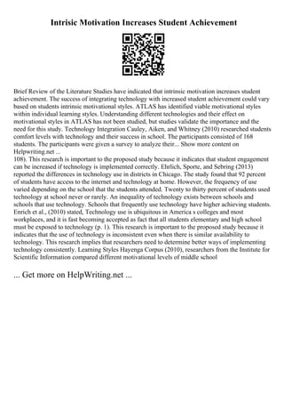 Intrisic Motivation Increases Student Achievement
Brief Review of the Literature Studies have indicated that intrinsic motivation increases student
achievement. The success of integrating technology with increased student achievement could vary
based on students intrinsic motivational styles. ATLAS has identified viable motivational styles
within individual learning styles. Understanding different technologies and their effect on
motivational styles in ATLAS has not been studied, but studies validate the importance and the
need for this study. Technology Integration Cauley, Aiken, and Whitney (2010) researched students
comfort levels with technology and their success in school. The participants consisted of 168
students. The participants were given a survey to analyze their... Show more content on
Helpwriting.net ...
108). This research is important to the proposed study because it indicates that student engagement
can be increased if technology is implemented correctly. Ehrlich, Sporte, and Sebring (2013)
reported the differences in technology use in districts in Chicago. The study found that 92 percent
of students have access to the internet and technology at home. However, the frequency of use
varied depending on the school that the students attended. Twenty to thirty percent of students used
technology at school never or rarely. An inequality of technology exists between schools and
schools that use technology. Schools that frequently use technology have higher achieving students.
Enrich et al., (2010) stated, Technology use is ubiquitous in America s colleges and most
workplaces, and it is fast becoming accepted as fact that all students elementary and high school
must be exposed to technology (p. 1). This research is important to the proposed study because it
indicates that the use of technology is inconsistent even when there is similar availability to
technology. This research implies that researchers need to determine better ways of implementing
technology consistently. Learning Styles Hayenga Corpus (2010), researchers from the Institute for
Scientific Information compared different motivational levels of middle school
... Get more on HelpWriting.net ...
 