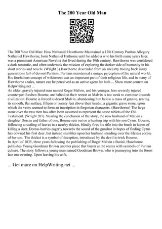 The 200 Year Old Man
The 200 Year Old Man: How Nathaniel Hawthorne Maintained a 17th Century Puritan Allegory
Nathaniel Hawthorne, born Nathaniel Hathorne until he added a w to his birth name years later,
was a prominent American Novelist that lived during the 19th century. Hawthorne was considered
a dark romantic, and often undertook the mission of exploring the darker side of humanity in his
short stories and novels. (Wright 3) Hawthorne descended from an ancestry tracing back many
generations full of devout Puritans. Puritans maintained a unique perception of the natural world;
His forefathers concept of wilderness was an important part of their religious life, and in many of
Hawthorne s tales, nature can be perceived as an active agent for both ... Show more content on
Helpwriting.net ...
An elder, gravely injured man named Roger Malvin, and his younger, less severely injured
counterpart Reuben Bourne, are halted on their retreat as Malvin is too weak to continue towards
civilization. Bourne is forced to desert Malvin, abandoning him below a mass of granite, rearing
its smooth, flat surface, fifteen or twenty feet above their heads...a gigantic grave stone, upon
which the veins seemed to form an inscription in forgotten characters. (Hawthorne) The large
stone over the two men has often been assumed to represent the stone tablets of the Old
Testament. (Wright 201). Nearing the conclusion of the story, the now husband of Malvin s
daughter Dorcas and father of one, Bourne sets out on a hunting trip with his son Cyrus. Bourne,
following a rustling of leaves in a nearby thicket, blindly fires his rifle into the brush in hopes of
killing a deer. Dorcas hurries eagerly towards the sound of the gunshot in hopes of finding Cyrus
has downed his first deer, but instead stumbles upon her husband standing over the lifeless corpse
of her son. The thicket is a symbol of deception, introduced by the devil to trick Bourne.
In April of 1835, three years following the publishing of Roger Malvin s Burial, Hawthorne
publishes Young Goodman Brown, another piece that bursts at the seams with symbols of Puritan
culture. The story follows a young man named Goodman Brown, who is journeying into the forest
late one evening. Upon leaving his wife,
... Get more on HelpWriting.net ...
 