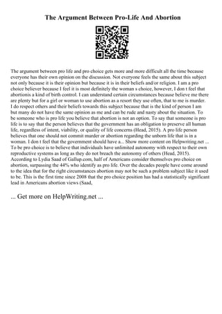 The Argument Between Pro-Life And Abortion
The argument between pro life and pro choice gets more and more difficult all the time because
everyone has their own opinion on the discussion. Not everyone feels the same about this subject
not only because it is their opinion but because it is in their beliefs and/or religion. I am a pro
choice believer because I feel it is most definitely the woman s choice, however, I don t feel that
abortionis a kind of birth control. I can understand certain circumstances because believe me there
are plenty but for a girl or woman to use abortion as a resort they use often, that to me is murder.
I do respect others and their beliefs towards this subject because that is the kind of person I am
but many do not have the same opinion as me and can be rude and nasty about the situation. To
be someone who is pro life you believe that abortion is not an option. To say that someone is pro
life is to say that the person believes that the government has an obligation to preserve all human
life, regardless of intent, viability, or quality of life concerns (Head, 2015). A pro life person
believes that one should not commit murder or abortion regarding the unborn life that is in a
woman. I don t feel that the government should have a... Show more content on Helpwriting.net ...
To be pro choice is to believe that individuals have unlimited autonomy with respect to their own
reproductive systems as long as they do not breach the autonomy of others (Head, 2015).
According to Lydia Saad of Gallup.com, half of Americans consider themselves pro choice on
abortion, surpassing the 44% who identify as pro life. Over the decades people have come around
to the idea that for the right circumstances abortion may not be such a problem subject like it used
to be. This is the first time since 2008 that the pro choice position has had a statistically significant
lead in Americans abortion views (Saad,
... Get more on HelpWriting.net ...
 