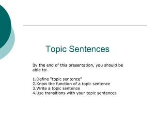 Topic Sentences
By the end of this presentation, you should be
able to:
1.Define “topic sentence”
2.Know the function of a topic sentence
3.Write a topic sentence
4.Use transitions with your topic sentences
 