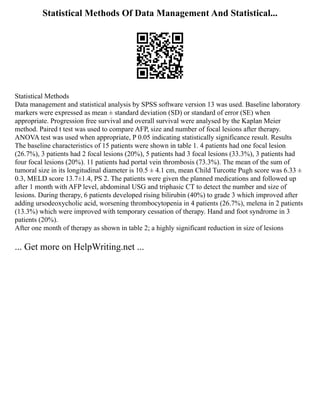 Statistical Methods Of Data Management And Statistical...
Statistical Methods
Data management and statistical analysis by SPSS software version 13 was used. Baseline laboratory
markers were expressed as mean ± standard deviation (SD) or standard of error (SE) when
appropriate. Progression free survival and overall survival were analysed by the Kaplan Meier
method. Paired t test was used to compare AFP, size and number of focal lesions after therapy.
ANOVA test was used when appropriate, P 0.05 indicating statistically significance result. Results
The baseline characteristics of 15 patients were shown in table 1. 4 patients had one focal lesion
(26.7%), 3 patients had 2 focal lesions (20%), 5 patients had 3 focal lesions (33.3%), 3 patients had
four focal lesions (20%). 11 patients had portal vein thrombosis (73.3%). The mean of the sum of
tumoral size in its longitudinal diameter is 10.5 ± 4.1 cm, mean Child Turcotte Pugh score was 6.33 ±
0.3, MELD score 13.7±1.4, PS 2. The patients were given the planned medications and followed up
after 1 month with AFP level, abdominal USG and triphasic CT to detect the number and size of
lesions. During therapy, 6 patients developed rising bilirubin (40%) to grade 3 which improved after
adding ursodeoxycholic acid, worsening thrombocytopenia in 4 patients (26.7%), melena in 2 patients
(13.3%) which were improved with temporary cessation of therapy. Hand and foot syndrome in 3
patients (20%).
After one month of therapy as shown in table 2; a highly significant reduction in size of lesions
... Get more on HelpWriting.net ...
 