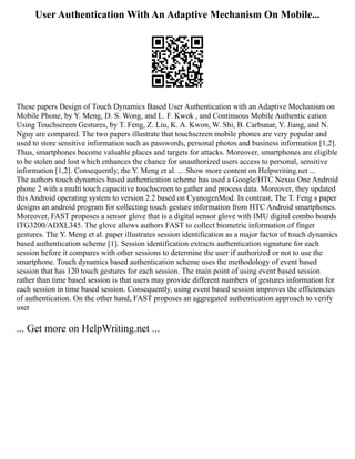 User Authentication With An Adaptive Mechanism On Mobile...
These papers Design of Touch Dynamics Based User Authentication with an Adaptive Mechanism on
Mobile Phone, by Y. Meng, D. S. Wong, and L. F. Kwok , and Continuous Mobile Authentic cation
Using Touchscreen Gestures, by T. Feng, Z. Liu, K. A. Kwon, W. Shi, B. Carbunar, Y. Jiang, and N.
Nguy are compared. The two papers illustrate that touchscreen mobile phones are very popular and
used to store sensitive information such as passwords, personal photos and business information [1,2].
Thus, smartphones become valuable places and targets for attacks. Moreover, smartphones are eligible
to be stolen and lost which enhances the chance for unauthorized users access to personal, sensitive
information [1,2]. Consequently, the Y. Meng et al. ... Show more content on Helpwriting.net ...
The authors touch dynamics based authentication scheme has used a Google/HTC Nexus One Android
phone 2 with a multi touch capacitive touchscreen to gather and process data. Moreover, they updated
this Android operating system to version 2.2 based on CyanogenMod. In contrast, The T. Feng s paper
designs an android program for collecting touch gesture information from HTC Android smartphones.
Moreover, FAST proposes a sensor glove that is a digital sensor glove with IMU digital combo boards
ITG3200/ADXL345. The glove allows authors FAST to collect biometric information of finger
gestures. The Y. Meng et al. paper illustrates session identification as a major factor of touch dynamics
based authentication scheme [1]. Session identification extracts authentication signature for each
session before it compares with other sessions to determine the user if authorized or not to use the
smartphone. Touch dynamics based authentication scheme uses the methodology of event based
session that has 120 touch gestures for each session. The main point of using event based session
rather than time based session is that users may provide different numbers of gestures information for
each session in time based session. Consequently, using event based session improves the efficiencies
of authentication. On the other hand, FAST proposes an aggregated authentication approach to verify
user
... Get more on HelpWriting.net ...
 