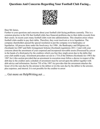Questions And Concerns Regarding Your Football Club Facing...
Dear Mr James,
Further to your questions and concerns about your football club facing problems currently. This is a
common practice in the UK that football clubs face financial problems due to their debts exceeds from
their assets. In recent years many football clubs went into administration. This situation arises where
football clubs unable to pay their debts. Therefore, they went insolvent or in to liquidation. The
company shareholders passed the special resolution to put the company in to bankruptcy or
liquidation. All process done under the Insolvency Act 1986 , the Bankruptcy and Diligence etc.
(Scotland) Act 2007 and Debt Arrangement Scheme (Scotland) regulations 2011. I start with your
concerns about the arrestment of your corporeal and incorporeal moveable assets (Possessed by you or
in the hands of a third party) by the creditors which you fear they might arrest due to the debts that
your club unable to pay. Arrestment procedure set out in s 73A of the Debtors (Scotland) Act 1987( the
1987 Act ) this section provided that an arrestment in execution must follow a decree in respect of the
debt due to the creditor and a schedule of arrestment must be served upon the debtor together with
debt advice and information. Section 73E of the 1987 Act provides that the arrestment attaches the
lesser of (i) the sum due by the arrestee to the debtor or (ii) the sum due by the debtor to the arrester,
plus expenses, and interest. It is not possible for the creditor to arrest
... Get more on HelpWriting.net ...
 