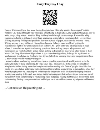 Essay They Say I Say
Essays. Whenever I hear that word during English class, I literally want to throw myself out the
window. One thing I thought was beneficial about being in high school, my teachers though us how to
write essays, they weren t as strict. They held my hand through out the essays. It would be a big
change now, being in college. I never been as creative as my fellow classmates, but I love writing.
Writing about my feelings and problems down on a piece of paper, takes out the pressure I have.
Writing a essay is way different, I thought so, because I always have trouble of getting the
requirements right or my creativeness is not in there. As I grow older and advance more in high
school, I started to see a pattern about my problems about writing essays. My grammar and
punctuation are really bad but I gotten better, as long as I reread my essay over a few times, it ll get
better. One thing I learn from high school is you can t do things alone, I always let my friends or
teachers read it and give me feedback; this tip has helped me so many times and has gotten me those
... Show more content on Helpwriting.net ...
I would read out loud and try to read it as clear as possible, sometimes I would pretend to be the
author, to make it more interesting. In They Say I Say , on page 175, it stated that we should not
imagine the author sitting alone but imagine the author reading it in front of people. I feel like this
would give us a better understand out what the author is telling us and trying to persuade us what they
were trying to point out. Reading out loud helps me understand what the author is saying and also
practice my reading skills. As I was stating in the last paragraph that we have to put ourselves out of
our comfort zone, volunteering to read during class. I dreaded reading but that does not stop me from
volunteering. During class presentations had helped me a lot and I overcome my shyness and become
more
... Get more on HelpWriting.net ...
 