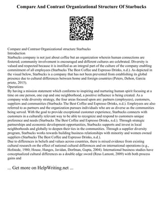 Compare And Contrast Organizational Structure Of Starbucks
Compare and Contrast Organizational structure Starbucks
Introduction
Starbucks company is not just about coffee but an organization wherein human connections are
fostered; community involvement is encouraged and different cultures are celebrated. Diversity is
valued and respected because it is instilled as an integral part of the culture of the company enabling
commitment of all employees (Starbucks The Best Coffee and Espresso Drinks, n.d.). As depicted in
the visual below, Starbucks is a company that has not been prevented from establishing its global
presence due to cultural differences between home and foreign countries (Peters, Dehon, Garcia
prieto, 2015).
Operations
By having a mission statement which conforms to inspiring and nurturing human spirit focusing at a
time on one person, one cup and one neighborhood, a positive influence is being created. As a
company wide diversity strategy, the four areas focused upon are: partners (employees), customers,
suppliers and communities (Starbucks The Best Coffee and Espresso Drinks, n.d.). Employees are also
referred to as partners and the organization pursues individuals who are as diverse as the communities
being served. With the goal to provide exceptional customer experience, Starbucks connects with
customers in a culturally relevant way to be able to recognize and respond to customers unique
preference and needs (Starbucks The Best Coffee and Espresso Drinks, n.d.). Through strategic
partnerships and economic development opportunities, Starbucks supports and invest in local
neighborhoods and globally to deepen their ties in the communities. Through a supplier diversity
program, Starbucks works towards building business relationships with minority and women owned
suppliers (Starbucks The Best Coffee and Espresso Drinks, n.d.).
Due to differences in beliefs and values across countries, there is mixed evidence from existing
cultural research on the effect of national cultural differences and on international operations (e.g.,
Hofstede, 1980; House, Hanges, Javidan, Dorfman, Gupta, 2004). International business studies have
conceptualized cultural differences as a double edge sword (Reus Lamont, 2009) with both process
gains and
... Get more on HelpWriting.net ...
 