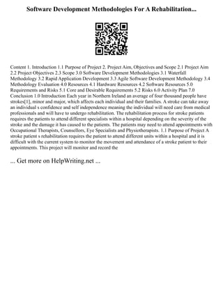 Software Development Methodologies For A Rehabilitation...
Content 1. Introduction 1.1 Purpose of Project 2. Project Aim, Objectives and Scope 2.1 Project Aim
2.2 Project Objectives 2.3 Scope 3.0 Software Development Methodologies 3.1 Waterfall
Methodology 3.2 Rapid Application Development 3.3 Agile Software Development Methodology 3.4
Methodology Evaluation 4.0 Resources 4.1 Hardware Resources 4.2 Software Resources 5.0
Requirements and Risks 5.1 Core and Desirable Requirements 5.2 Risks 6.0 Activity Plan 7.0
Conclusion 1.0 Introduction Each year in Northern Ireland an average of four thousand people have
strokes[1], minor and major, which affects each individual and their families. A stroke can take away
an individual s confidence and self independence meaning the individual will need care from medical
professionals and will have to undergo rehabilitation. The rehabilitation process for stroke patients
requires the patients to attend different specialists within a hospital depending on the severity of the
stroke and the damage it has caused to the patients. The patients may need to attend appointments with
Occupational Therapists, Counsellors, Eye Specialists and Physiotherapists. 1.1 Purpose of Project A
stroke patient s rehabilitation requires the patient to attend different units within a hospital and it is
difficult with the current system to monitor the movement and attendance of a stroke patient to their
appointments. This project will monitor and record the
... Get more on HelpWriting.net ...
 