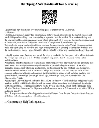 Developing A New Handicraft Toys Marketing
Developing a new Handicraft toys marketing space to explore in the UK market.
1. Abstract:
Globally, new product quality has been founded to have major influences on the market success and
profitability on launching a new commodity or a product into the market. New market offering into
the international business is concerns some of activates involved in realizing the new business product
or the service, structure or design and their value of the product like traditional toys.
This study shows the market of traditional toys and their positioning in the United Kingdom market
place and identifying the practices that helps the organization to come up with the new products into
the existing market quickly and efficiently, which it should ... Show more content on Helpwriting.net
...
United Kingdom has a dynamic and one of the biggest market in the European Union which it attracts
the foreign toys and games in the United Kingdom. Especially it as the massive impact in the
traditional toys.
A marketing plan business needs to understand marketing activities objectives which it can make the
good impact and manage the other negative factors in the marketing environment. A positive
marketing plans is vital which are used promote the business or the new products into the market.
Toys and Games industry with in the United Kingdom can be divided into different parts like the
consoles and games software and some are like the traditional sector which includes products like
games/puzzles, action toys, plush toys, infant toys, action toys, dolls, and some like ride ons
(Datamonitor, 2004)
According to United Kingdom Industrial data (2005), the impact of traditional toys and games would
touch up to $150 US billion by 2005 which the major global manufacturing is imported from India
and China globally. The production of toys can be divided seasonally, which can be produced more
sales in Christmas because of the high seasonal sale demand pattern. 3. An overview about the UK toy
and game industry:
The UK toy market is one of the biggest in market in Europe. Over the past five years, it worth about
£3 billion with whooping about 110 million toys for
... Get more on HelpWriting.net ...
 