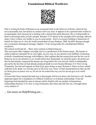 Foundational Biblical Worldview
Paul is writing the book of Romans as an occasional letter to the believers in Rome, whom he has
never personally met, but desires to connect with very soon. It appears to be a pastoral letter written in
an apocalyptic style, because he is dealing with a church that needs direction. He is writing boldly to
them to encourage unity as God s people. Romans 15:15 attests to the strength of his message when he
states, I have written very boldly to you on some points . Paul is in essence building a framework of
beliefs for believers to view the world around them (Caner Hindson. 2008. Pg.498). Romans though
not a systematic theological message, chapters 1 8 are strong truths for a foundational biblical
worldview.
The natural world and all ... Show more content on Helpwriting.net ...
This movement didn t happen overnight, but it is a production of the human nature. The human or
sinful worldview demands for its own rights, its own way, its own desires to be fulfilled. Continuing
to build a foundational message with boldness, Paul explains that the reason God sent the law was to
bring our sin to our attention so we would realize how desperately we need His grace. He points out
that sin had already conquered the human race long before the Law arrived, which is indisputably
proved by the fact that sin had already produced death in every human (Romans 5:21 New Living
Testament). Sin and self separate us from God, grace brings us near. Romans 6. Since we have united
with him in his death, we will also raise to life as he was. Verse 12 Paul remind believers that our life
in Christ gives us power over so, Do not let sin control the way you live do not give in to sinful
desires.
A lesson that I have learned the hard way is that people will let you down, but God never will. Another
important aspect for a foundation of a biblical worldview is in human relationships. From the
beginning God intended for man to interact and be fruitful with one another in harmonious
relationships (Genesis 2:18, New Living Testament). But when man fell into sin, it brought about
every manner of
... Get more on HelpWriting.net ...
 