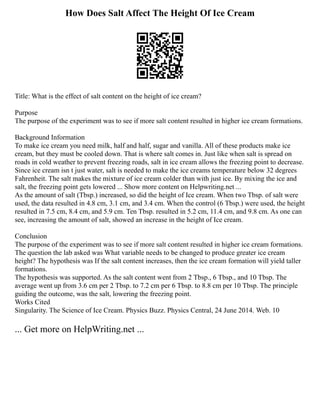 How Does Salt Affect The Height Of Ice Cream
Title: What is the effect of salt content on the height of ice cream?
Purpose
The purpose of the experiment was to see if more salt content resulted in higher ice cream formations.
Background Information
To make ice cream you need milk, half and half, sugar and vanilla. All of these products make ice
cream, but they must be cooled down. That is where salt comes in. Just like when salt is spread on
roads in cold weather to prevent freezing roads, salt in ice cream allows the freezing point to decrease.
Since ice cream isn t just water, salt is needed to make the ice creams temperature below 32 degrees
Fahrenheit. The salt makes the mixture of ice cream colder than with just ice. By mixing the ice and
salt, the freezing point gets lowered ... Show more content on Helpwriting.net ...
As the amount of salt (Tbsp.) increased, so did the height of Ice cream. When two Tbsp. of salt were
used, the data resulted in 4.8 cm, 3.1 cm, and 3.4 cm. When the control (6 Tbsp.) were used, the height
resulted in 7.5 cm, 8.4 cm, and 5.9 cm. Ten Tbsp. resulted in 5.2 cm, 11.4 cm, and 9.8 cm. As one can
see, increasing the amount of salt, showed an increase in the height of Ice cream.
Conclusion
The purpose of the experiment was to see if more salt content resulted in higher ice cream formations.
The question the lab asked was What variable needs to be changed to produce greater ice cream
height? The hypothesis was If the salt content increases, then the ice cream formation will yield taller
formations.
The hypothesis was supported. As the salt content went from 2 Tbsp., 6 Tbsp., and 10 Tbsp. The
average went up from 3.6 cm per 2 Tbsp. to 7.2 cm per 6 Tbsp. to 8.8 cm per 10 Tbsp. The principle
guiding the outcome, was the salt, lowering the freezing point.
Works Cited
Singularity. The Science of Ice Cream. Physics Buzz. Physics Central, 24 June 2014. Web. 10
... Get more on HelpWriting.net ...
 