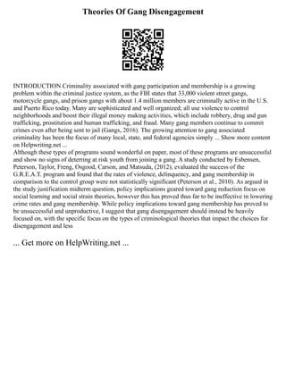 Theories Of Gang Disengagement
INTRODUCTION Criminality associated with gang participation and membership is a growing
problem within the criminal justice system, as the FBI states that 33,000 violent street gangs,
motorcycle gangs, and prison gangs with about 1.4 million members are criminally active in the U.S.
and Puerto Rico today. Many are sophisticated and well organized; all use violence to control
neighborhoods and boost their illegal money making activities, which include robbery, drug and gun
trafficking, prostitution and human trafficking, and fraud. Many gang members continue to commit
crimes even after being sent to jail (Gangs, 2016). The growing attention to gang associated
criminality has been the focus of many local, state, and federal agencies simply ... Show more content
on Helpwriting.net ...
Although these types of programs sound wonderful on paper, most of these programs are unsuccessful
and show no signs of deterring at risk youth from joining a gang. A study conducted by Esbensen,
Peterson, Taylor, Freng, Osgood, Carson, and Matsuda, (2012), evaluated the success of the
G.R.E.A.T. program and found that the rates of violence, delinquency, and gang membership in
comparison to the control group were not statistically significant (Peterson et al., 2010). As argued in
the study justification midterm question, policy implications geared toward gang reduction focus on
social learning and social strain theories, however this has proved thus far to be ineffective in lowering
crime rates and gang membership. While policy implications toward gang membership has proved to
be unsuccessful and unproductive, I suggest that gang disengagement should instead be heavily
focused on, with the specific focus on the types of criminological theories that impact the choices for
disengagement and less
... Get more on HelpWriting.net ...
 