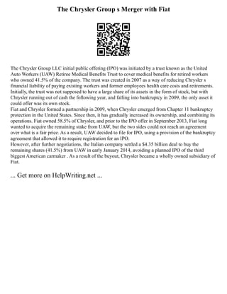 The Chrysler Group s Merger with Fiat
The Chrysler Group LLC initial public offering (IPO) was initiated by a trust known as the United
Auto Workers (UAW) Retiree Medical Benefits Trust to cover medical benefits for retired workers
who owned 41.5% of the company. The trust was created in 2007 as a way of reducing Chrysler s
financial liability of paying existing workers and former employees health care costs and retirements.
Initially, the trust was not supposed to have a large share of its assets in the form of stock, but with
Chrysler running out of cash the following year, and falling into bankruptcy in 2009, the only asset it
could offer was its own stock.
Fiat and Chrysler formed a partnership in 2009, when Chrysler emerged from Chapter 11 bankruptcy
protection in the United States. Since then, it has gradually increased its ownership, and combining its
operations. Fiat owned 58.5% of Chrysler, and prior to the IPO offer in September 2013, Fiat long
wanted to acquire the remaining stake from UAW, but the two sides could not reach an agreement
over what is a fair price. As a result, UAW decided to file for IPO, using a provision of the bankruptcy
agreement that allowed it to require registration for an IPO.
However, after further negotiations, the Italian company settled a $4.35 billion deal to buy the
remaining shares (41.5%) from UAW in early January 2014, avoiding a planned IPO of the third
biggest American carmaker . As a result of the buyout, Chrysler became a wholly owned subsidiary of
Fiat.
... Get more on HelpWriting.net ...
 