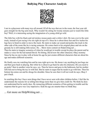 Bullying Play Character Analysis
I am in a playroom with many toys all around. Of all the toys that are in the room, the four year old
goes straight for the big semi truck. Why would I be sitting for twenty minutes just to watch this little
boy? Well, it is interesting seeing the imagination of a young child go wild.
The little boy with his black and red mickey mouse pants and a white t shirt. He runs over to the semi
truck, instead of just racing it he sits right on top of it. Since he is about three feet and five inches his
legs have to bend in order to move the truck. He starts to make car sound and pushes the truck to the
other side of the room like he is racing someone. He comes back to his original place and sits on the
ground, he is still making little noises. He ... Show more content on Helpwriting.net ...
Then he starts to imagine scenarios of when he would get in trouble except he plays the parent and he
makes a voice for the kid named David. No hitting, David now the other character, Okay mommy
Since he has no one to play with at home his age he just creates different characters that are about his
age and makes different scenarios.
He finally sees me watching him and he runs right up to me. He doesn t say anything he just hugs me
and then goes back to playing. But while he is about to go back he asks his character, Do you need to
go potty? then in another voice he says, yes. Then he leaves and goes to the bathroom, but his mother
tells him not to bring the toy in with him. But he starts to argue that he needs to go with him. Then his
bottom lip comes out and he shrugs his shoulder. Since he sees that it will not work he says, Okay I
put it back.
In watching this boy I have seen things that I have never seen with other children before. I feel like he
understands the reasons for us telling him things more than we give him credit for. We think he does
not understand but he surely does. By reenacting different scenarios of him getting in trouble and the
response that he gave was very impressive. Kids his age are smarter than we think they
... Get more on HelpWriting.net ...
 