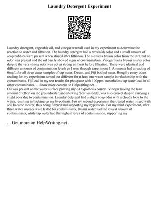 Laundry Detergent Experiment
Laundry detergent, vegetable oil, and vinegar were all used in my experiment to determine the
reaction to water and filtration. The laundry detergent had a brownish color and a small amount of
soap bubbles were present when stirred after filtration. The oil had a brown color from the dirt, but no
odor was present and the oil barely showed signs of contamination. Vinegar had a brown murky color
despite the very strong odor was not as strong as it was before filtration. There were identical and
different amounts of contamination levels as I went through experiment 3. Ammonia had a reading of
0mg/L for all three water samples of tap water, Dasani, and Fiji bottled water. Roughly every other
reading for my experiment turned out different for at least one water sample in relationship with the
contaminants. Fiji lead in my test results for phosphate with 100ppm, nonetheless tap water lead in all
other contaminants. ... Show more content on Helpwriting.net ...
Oil was present on the water surface proving my oil hypothesis correct. Vinegar having the least
amount of effect on the groundwater, and showing clear visibility, was also correct despite carrying a
slight odor due to contamination. Laundry detergent had a slight soap odor with a cloudy look to the
water, resulting in backing up my hypothesis. For my second experiment the treated water mixed with
soil became clearer, thus being filtered and supporting my hypothesis. For my third experiment, after
three water sources were tested for contaminants, Dasani water had the lowest amount of
contaminants, while tap water had the highest levels of contamination, supporting my
... Get more on HelpWriting.net ...
 