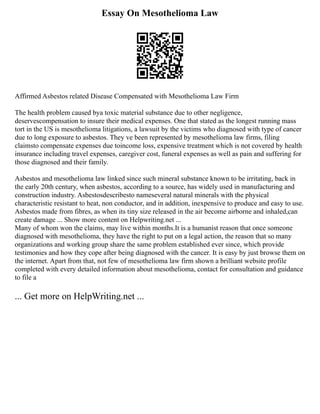 Essay On Mesothelioma Law
Affirmed Asbestos related Disease Compensated with Mesothelioma Law Firm
The health problem caused bya toxic material substance due to other negligence,
deservescompensation to insure their medical expenses. One that stated as the longest running mass
tort in the US is mesothelioma litigations, a lawsuit by the victims who diagnosed with type of cancer
due to long exposure to asbestos. They ve been represented by mesothelioma law firms, filing
claimsto compensate expenses due toincome loss, expensive treatment which is not covered by health
insurance including travel expenses, caregiver cost, funeral expenses as well as pain and suffering for
those diagnosed and their family.
Asbestos and mesothelioma law linked since such mineral substance known to be irritating, back in
the early 20th century, when asbestos, according to a source, has widely used in manufacturing and
construction industry. Asbestosdescribesto nameseveral natural minerals with the physical
characteristic resistant to heat, non conductor, and in addition, inexpensive to produce and easy to use.
Asbestos made from fibres, as when its tiny size released in the air become airborne and inhaled,can
create damage ... Show more content on Helpwriting.net ...
Many of whom won the claims, may live within months.It is a humanist reason that once someone
diagnosed with mesothelioma, they have the right to put on a legal action, the reason that so many
organizations and working group share the same problem established ever since, which provide
testimonies and how they cope after being diagnosed with the cancer. It is easy by just browse them on
the internet. Apart from that, not few of mesothelioma law firm shown a brilliant website profile
completed with every detailed information about mesothelioma, contact for consultation and guidance
to file a
... Get more on HelpWriting.net ...
 