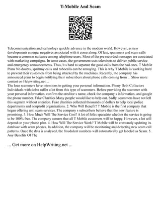 T-Mobile And Scam
Telecommunication and technology quickly advance in the modern world. However, as new
developments emerge, negatives associated with it come along. Of late, spammers and scam calls
became a common nuisance among telephone users. Most of the pre recorded messages are associated
with marketing campaigns. In some cases, the government uses telerobots to deliver public service
and emergency announcements. Thus, it s hard to separate the good calls from the bad ones. T Mobile
Plans No doubts, spammy calls and robocalls can be annoying. This is why T Mobile is working hard
to prevent their customers from being attacked by the machines. Recently, the company has
announced plans to begin notifying their subscribers about phone calls coming from ... Show more
content on Helpwriting.net ...
The loan scammers have intentions to getting your personal information. Phony Debt Collectors
Individuals with debts suffer a lot from this type of scammers. Before providing the scammer with
your personal information, confirm the creditor s name, check the company s information, and google
the phone number. Fake Charities Many people would like to help out. Sadly, scammers have not left
this segment without attention. Fake charities collected thousands of dollars to help local police
departments and nonprofit organizations. 2. Who Will Benefit? T Mobile is the first company that
began offering anti scam services. The company s subscribers believe that the new feature is
promising. 3. How Much Will The Service Cost? A lot of folks speculate whether the service is going
to be 100% free. The company assures that all T Mobile customers will be happy. However, a lot will
depend on your phone plan. 4. How Will The Service Work? T Mobile will be constantly updating its
database with scam phones. In addition, the company will be monitoring and detecting new scam call
patterns. Once the data is analyzed, the fraudulent numbers will automatically get labeled as Scam. 5.
Any Benefits Of The
... Get more on HelpWriting.net ...
 