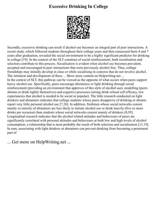 Excessive Drinking In College
Secondly, excessive drinking can result if alcohol use becomes an integral part of peer interactions. A
recent study, which followed students throughout their college years and then reassessed them 4 and 7
years after graduation, revealed the social environment to be a highly significant predictor for drinking
in college [19]. In the context of the SLT construct of social reinforcement, both socialisation and
selection contribute to this process. Socialisation is evident when alcohol use becomes prevalent,
accepted and encouraged in peer interactions that were previously alcohol free. Thus, college
friendships may initially develop in class or while socialising in contexts that do not involve alcohol.
The initiation and development of these ... Show more content on Helpwriting.net ...
In the context of SLT, this pathway can be viewed as the opposite of what occurs when peers support
heavy alcohol use. Specifically, peers encourage abstinence or light drinking through social
reinforcement (providing an environment that approves of this style of alcohol use), modelling (peers
abstain or drink lightly themselves) and cognitive processes (strong drink refusal self efficacy, low
expectancies that alcohol is needed to be social or popular). The little research conducted on light
drinkers and abstainers indicates that college students whose peers disapprove of drinking or abstain
report very little personal alcohol use [7,26]. In addition, freshmen whose social networks consist
mainly or entirely of abstainers are less likely to initiate alcohol use or drink heavily (five or more
drinks per occasion) than students whose social networks consist mainly of drinkers [8,95].
Longitudinal research indicates that the alcohol related attitudes and behaviours of peers are
significantly correlated with personal attitudes and behaviours at both low and high levels of alcohol
consumption, a relationship that is most probably the result of both selection and socialisation [13,19].
In sum, associating with light drinkers or abstainers can prevent drinking from becoming a prominent
part of
... Get more on HelpWriting.net ...
 