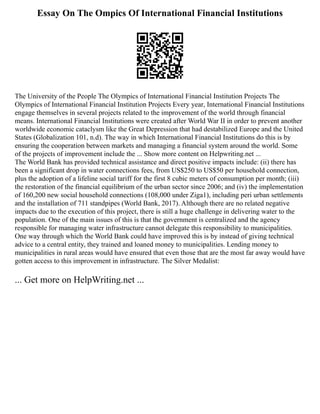 Essay On The Ompics Of International Financial Institutions
The University of the People The Olympics of International Financial Institution Projects The
Olympics of International Financial Institution Projects Every year, International Financial Institutions
engage themselves in several projects related to the improvement of the world through financial
means. International Financial Institutions were created after World War II in order to prevent another
worldwide economic cataclysm like the Great Depression that had destabilized Europe and the United
States (Globalization 101, n.d). The way in which International Financial Institutions do this is by
ensuring the cooperation between markets and managing a financial system around the world. Some
of the projects of improvement include the ... Show more content on Helpwriting.net ...
The World Bank has provided technical assistance and direct positive impacts include: (ii) there has
been a significant drop in water connections fees, from US$250 to US$50 per household connection,
plus the adoption of a lifeline social tariff for the first 8 cubic meters of consumption per month; (iii)
the restoration of the financial equilibrium of the urban sector since 2006; and (iv) the implementation
of 160,200 new social household connections (108,000 under Ziga1), including peri urban settlements
and the installation of 711 standpipes (World Bank, 2017). Although there are no related negative
impacts due to the execution of this project, there is still a huge challenge in delivering water to the
population. One of the main issues of this is that the government is centralized and the agency
responsible for managing water infrastructure cannot delegate this responsibility to municipalities.
One way through which the World Bank could have improved this is by instead of giving technical
advice to a central entity, they trained and loaned money to municipalities. Lending money to
municipalities in rural areas would have ensured that even those that are the most far away would have
gotten access to this improvement in infrastructure. The Silver Medalist:
... Get more on HelpWriting.net ...
 