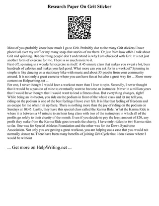 Research Paper On Grit Sticker
Most of you probably know how much I go to Grit. Probably due to the many Grit stickers I have
placed all over my stuff or my many snap chat stories of me there. Or just from how often I talk about
Grit and spinning. But one thing people don t understand is why I am obsessed with Grit. It s not just
another form of exercise for me. There is so much more to it.
First off, spinning is a wonderful exercise in itself. A 45 minute class that makes you sweat a lot, burn
hundreds of calories and makes you feel good. What more can you ask for in a workout? Spinning in
simple is like dancing on a stationary bike with music and about 53 people from your community
around. It is not only a great exercise where you can have fun at but also a great way for ... Show more
content on Helpwriting.net ...
For one, I never thought I would love a workout more than I love to spin. Secondly, I never thought
that it would be a passion of mine to eventually want to become an instructor. Never in a million years
that I would have thought that I would want to lead a fitness class. But everything changes, right?
While being an instructor, you ride on the podium in front of the whole class and let me tell you,
riding on the podium is one of the best feelings I have ever felt. It is like that feeling of freedom and
an escape for me when I m up there. There is nothing more than the joy of riding on the podium on
Sundays at 10:45. Lastly, they have this special class called the Karma Ride. What the Karma Ride is
where it is between a 45 minute to an hour long class with two of the instructors in which all of the
profits go solely to their charity of the month. Even if you decide to pay the least amount of $20, any
profit they make from the Karma Ride goes towards the charity. I have only ridden in two Karma rides
so far. One was for Special Athletes Foundation and the other was for the Down Syndrome
Association. Not only you are getting a great workout, you are helping out a case that you would not
normally donate to. There have been many benefits of joining Grit Cycle that I don t know where I
would be without
... Get more on HelpWriting.net ...
 