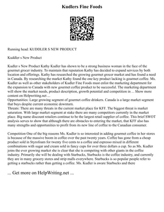 Kudlers Fine Foods
Running head: KUDDLER S NEW PRODUCT
Kuddler s New Product
Kudler s New Product Kathy Kudler has shown to be a strong business woman in the face of the
gourmet grocer industry. To maintain that reputation Kathy has decided to expand services by both
location and offerings. Kathy has researched the growing gourmet grocer market and has found a need
in Canada. By researching the market Kathy found the one key product lacking is gourmet coffee. Ms.
Kudler as well as other stakeholders of Kudler Fine Foods must enlist the marketing department for
the expansion to Canada with new gourmet coffee product to be successful. The marketing department
will show the market needs, product description, growth potential and competition in ... Show more
content on Helpwriting.net ...
Opportunities: Large growing segment of gourmet coffee drinkers. Canada is a large market segment
that buys despite current economic downturn.
Threats: There are many threats in the current market place for KFF. The biggest threat is market
saturation. With large market segment at stake there are many competitors currently in the market
place. Big name discount retailers continue to be the largest retail supplier of coffee. This brief SWOT
analysis serves to show that although there are obstacles to entering the market, that KFF also has
many strengths and opportunities to profit from its new line of coffee to the Canadian consumer.
Competition One of the big reasons Ms. Kudler is so interested in adding gourmet coffee in her stores
is because of the massive boom in coffee over the past twenty years. Coffee has gone from a cheap
product sold in Styrofoam for twenty five cents to a coffee and espresso mixed in different
combinations with sugar and cream sold in fancy cups for over three dollars a cup. So as Ms. Kudler
joins the ever growing market she is clear that she is competing with other giants in the coffee
industry. Primarily she will be dealing with Starbucks, Starbucks is the coffee industry, and currently
they are in many grocery stores and strip malls everywhere. Starbucks is so popular people refer to
getting a starbucks rather than getting a coffee. Ms. Kudler is aware Starbucks and there
... Get more on HelpWriting.net ...
 