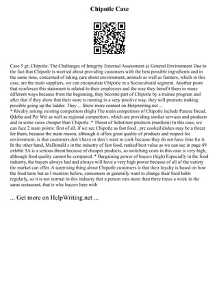 Chipotle Case
Case 5 gt; Chipotle: The Challenges of Integrity External Assessment a) General Environment Due to
the fact that Chipotle is worried about providing customers with the best possible ingredients and in
the same time, concerned of taking care about environment, animals as well as farmers, which in this
case, are the main suppliers, we can encapsulate Chipotle in a Sociocultural segment. Another point
that reinforces this statement is related to their employees and the way they benefit them in many
different ways because from the beginning, they become part of Chipotle by a trainee program and
after that if they show that their store is running in a very positive way, they will promote making
possible going up the ladder. They ... Show more content on Helpwriting.net ...
* Rivalry among existing competitors (high) The main competitors of Chipotle include Panera Bread,
Qdoba and Pei Wei as well as regional competitors, which are providing similar services and products
and in some cases cheaper than Chipotle. * Threat of Substitute products (medium) In this case, we
can face 2 main points: first of all, if we see Chipotle as fast food , pre cooked dishes may be a threat
for them, because the main reason, although it offers great quality of products and respect for
environment, is that customers don´t have or don´t want to cook because they do not have time for it.
In the other hand, McDonald s in the industry of fast food, ranked best value as we can see in page 49
exhibit 5A is a serious threat because of cheaper products, so switching costs in this case is very high,
although food quality cannot be compared. * Bargaining power of buyers (high) Especially in the food
industry, the buyers always had and always will have a very high power because of all of the variety
the market can offer. A surprising thing about Chipotle customers is that their loyalty is based on how
the food taste but as I mention before, consumers in generally want to change their food habit
regularly, so it is not normal in this industry that a person eats more than three times a week in the
same restaurant, that is why buyers here with
... Get more on HelpWriting.net ...
 