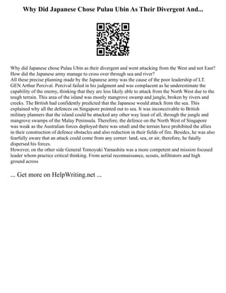 Why Did Japanese Chose Pulau Ubin As Their Divergent And...
Why did Japanese chose Pulau Ubin as their divergent and went attacking from the West and not East?
How did the Japanese army manage to cross over through sea and river?
All these precise planning made by the Japanese army was the cause of the poor leadership of LT.
GEN Arthur Percival. Percival failed in his judgment and was complacent as he underestimate the
capability of the enemy, thinking that they are less likely able to attack from the North West due to the
tough terrain. This area of the island was mostly mangrove swamp and jungle, broken by rivers and
creeks. The British had confidently predicted that the Japanese would attack from the sea. This
explained why all the defences on Singapore pointed out to sea. It was inconceivable to British
military planners that the island could be attacked any other way least of all, through the jungle and
mangrove swamps of the Malay Peninsula. Therefore, the defence on the North West of Singapore
was weak as the Australian forces deployed there was small and the terrain have prohibited the allies
in their construction of defence obstacles and also reduction in their fields of fire. Besides, he was also
fearfully aware that an attack could come from any corner: land, sea, or air, therefore, he fatally
dispersed his forces.
However, on the other side General Tomoyuki Yamashita was a more competent and mission focused
leader whom practice critical thinking. From aerial reconnaissance, scouts, infiltrators and high
ground across
... Get more on HelpWriting.net ...
 