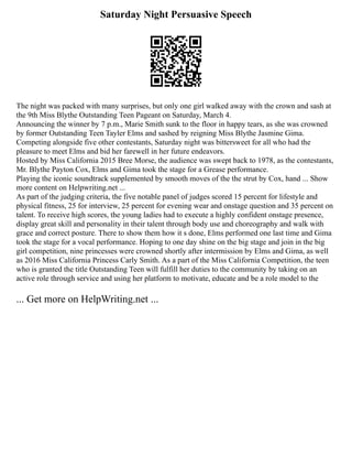 Saturday Night Persuasive Speech
The night was packed with many surprises, but only one girl walked away with the crown and sash at
the 9th Miss Blythe Outstanding Teen Pageant on Saturday, March 4.
Announcing the winner by 7 p.m., Marie Smith sunk to the floor in happy tears, as she was crowned
by former Outstanding Teen Tayler Elms and sashed by reigning Miss Blythe Jasmine Gima.
Competing alongside five other contestants, Saturday night was bittersweet for all who had the
pleasure to meet Elms and bid her farewell in her future endeavors.
Hosted by Miss California 2015 Bree Morse, the audience was swept back to 1978, as the contestants,
Mr. Blythe Payton Cox, Elms and Gima took the stage for a Grease performance.
Playing the iconic soundtrack supplemented by smooth moves of the the strut by Cox, hand ... Show
more content on Helpwriting.net ...
As part of the judging criteria, the five notable panel of judges scored 15 percent for lifestyle and
physical fitness, 25 for interview, 25 percent for evening wear and onstage question and 35 percent on
talent. To receive high scores, the young ladies had to execute a highly confident onstage presence,
display great skill and personality in their talent through body use and choreography and walk with
grace and correct posture. There to show them how it s done, Elms performed one last time and Gima
took the stage for a vocal performance. Hoping to one day shine on the big stage and join in the big
girl competition, nine princesses were crowned shortly after intermission by Elms and Gima, as well
as 2016 Miss California Princess Carly Smith. As a part of the Miss California Competition, the teen
who is granted the title Outstanding Teen will fulfill her duties to the community by taking on an
active role through service and using her platform to motivate, educate and be a role model to the
... Get more on HelpWriting.net ...
 