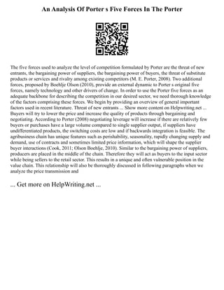 An Analysis Of Porter s Five Forces In The Porter
The five forces used to analyze the level of competition formulated by Porter are the threat of new
entrants, the bargaining power of suppliers, the bargaining power of buyers, the threat of substitute
products or services and rivalry among existing competitors (M. E. Porter, 2008). Two additional
forces, proposed by Boehlje Olson (2010), provide an external dynamic to Porter s original five
forces, namely technology and other drivers of change. In order to use the Porter five forces as an
adequate backbone for describing the competition in our desired sector, we need thorough knowledge
of the factors comprising these forces. We begin by providing an overview of general important
factors used in recent literature. Threat of new entrants ... Show more content on Helpwriting.net ...
Buyers will try to lower the price and increase the quality of products through bargaining and
negotiating. According to Porter (2008) negotiating leverage will increase if there are relatively few
buyers or purchases have a large volume compared to single supplier output, if suppliers have
undifferentiated products, the switching costs are low and if backwards integration is feasible. The
agribusiness chain has unique features such as perishability, seasonality, rapidly changing supply and
demand, use of contracts and sometimes limited price information, which will shape the supplier
buyer interactions (Cook, 2011; Olson Boehlje, 2010). Similar to the bargaining power of suppliers,
producers are placed in the middle of the chain. Therefore they will act as buyers to the input sector
while being sellers to the retail sector. This results in a unique and often vulnerable position in the
value chain. This relationship will also be thoroughly discussed in following paragraphs when we
analyze the price transmission and
... Get more on HelpWriting.net ...
 