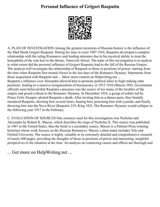 Personal Influence of Grigori Rasputin
A. PLAN OF INVESTIGATION Among the greatest mysteries of Russian history is the influence of
the Mad Monk Grigori Rasputin. During his time in court 1907 1916, Rasputin developed a complex
relationship with the ruling Romanovs and leading ministers due to his mystical ability to treat the
hemophilia of the sole heir to the throne, Tsarevich Alexei. The topic of this investigation is to analyze
to what extent did the personal influence of Grigori Rasputin lead to the fall of the Russian Empire.
The analysis will investigate the relationship of Rasputin to those in positions of power, starting from
the time when Rasputin first treated Alexei to the last days of the Romanov Dynasty. Statements from
those acquainted with Rasputin and ... Show more content on Helpwriting.net ...
Rasputin s influence over Alexandra allowed him to promote political allies to high ranking state
positions, leading to a massive reorganization of bureaucracy in 1915 1916 (Massie 389). Government
officials soon believed that Rasputin s presence was the source of too many of the troubles of the
empire and posed a threat to the Romanov Dynasty. In December 1916, a group of nobles led by
Prince Felix Yusupov plotted Rasputin s death. After inviting him to a dinner party, they brutally
murdered Rasputin, shooting him several times, beating him, poisoning him with cyanide, and finally
throwing him into the Neva River (Rasputin 235; King 182). The Romanov Dynasty would collapse in
the following year 1917 in the February.
C. EVALUATION OF SOURCES One resource used for this investigation was Nicholas and
Alexandra by Robert K. Massie, which describes the reign of Nicholas II. This source was published
in 1967 in the United States, thus the book is a secondary source. Massie is a Pulitzer Prize winning
historian whose work focuses on the Russian Romanovs. Massie s alma mater includes Yale and
Oxford University. The source is highly valuable in its extremely detailed and comprehensive research
of nearly 600 pages, providing the thoughts of those in positions of power and interesting, insightful
perspectives to the situation at the time. An analysis on connecting causes and effects are thorough and
... Get more on HelpWriting.net ...
 