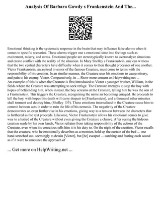 Analysis Of Barbara Gowdy s Frankenstein And The...
Emotional thinking is the systematic response in the brain that may influence false alarms when it
comes to specific scenarios. These alarms trigger one s emotional state into feelings such as
excitement, misery, and stress. Emotional people are stereotypically known to overanalyze situations
and create conflict with the reality of the situation. In Mary Shelley s Frankenstein, one can witness
that the two central characters have difficulty when it comes to their thought processes of one another.
Victor Frankenstein, an aspired inventor of the famous Creature, must come to terms with the
responsibility of his creation. In an similar manner, the Creature uses his emotions to cause misery,
and pain to his enemy, Victor. Comparatively, in ... Show more content on Helpwriting.net ...
An example of this is when the Creature is first introduced to Victor s younger brother, William, in the
fields where the Creature was attempting to seek refuge. The Creature attempts to stop the boy with
hopes of befriending him, when instead, the boy screams at the Creature, telling him he was the son of
a Frankenstein. This triggers the Creature, recognizing the name an becoming enraged. He proceeds to
kill the boy, with hopes this death will carry despair to [Frankenstein], and a thousand other miseries
shall torment and destroy him, (Shelley 155). These emotions internalized in the Creature cause him to
commit heinous acts in order to ruin the life of his nemesis. The negativity of the Creature
demonstrates an even further rise in his emotions, giving way to a tension between the characters that
is furthered as the text proceeds. Likewise, Victor Frankenstein allows his emotional senses to give
way to a hatred of the Creature without even giving the Creature a chance. After seeing the hideous
creation made by his own hands, Victor refrains from taking responsibility of the actions of the
Creature, even when his conscious tells him it is his duty to. On the night of the creation, Victor recalls
that the creature, who he emotionally describes as a monster, held up the curtain of the bed ... one
hand stretched out, seemingly to detain [Victor], but [he] escaped ... catching and fearing each sound
as if it were to announce the approach of
... Get more on HelpWriting.net ...
 