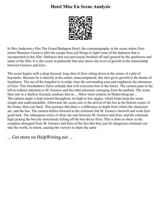 Hotel Mise En Scene Analysis
In Wes Anderson s film The Grand Budapest Hotel, the cinematography in the scene where Zero
meets Monsieur Gustave after his escape from jail brings to light some of the darkness that is
incorporated in this film. Darkness that was previously brushed off and ignored by the quirkiness and
satire of the film. It is this scene in particular that also shows the level of growth in the relationship
between Gustave and Zero.
The scene begins with a deep focused, long shot of Zero sitting down at the center of a pile of
haystacks. Because he is directly at the center, unaccompanied, this shot gives growth to the theme of
loneliness. The use of the longshot is to make clear the surrounding area and emphasize the aloneness
of Zero. This foreshadows Zeros solitude that will overcome him in the future. The camera pans to the
left to redirect attention to M. Gustave and the other prisoners emerging from the pothole. The scene
then cuts to a shallow focused, medium shot as ... Show more content on Helpwriting.net ...
The camera angle is kept normal throughout, no high or low angles, which helps keep the scene
simple and understandable. Afterward, the scene cuts to the arrival of the bus at the bottom center of
the frame, then cuts back. This portrays that there s a difference in depth from where the characters
are, and the bus. The camera dollies forward as the criminals bid M. Gustave farewell and wish Zero
good luck. The subsequent series of shots are cuts between M. Gustave and Zero, and the criminals
high jacking the bus (by mercilessly killing off the bus driver first). This is done to show us the
complete disregard from M. Gustave and Zero of the fact that they just let dangerous criminals out
into the world, in return, causing the viewers to share the same
... Get more on HelpWriting.net ...
 