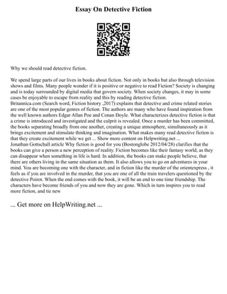 Essay On Detective Fiction
Why we should read detective fiction.
We spend large parts of our lives in books about fiction. Not only in books but also through television
shows and films. Many people wonder if it is positive or negative to read Fiction? Society is changing
and is today surrounded by digital media that govern society. When society changes, it may in some
cases be enjoyable to escape from reality and this by reading detective fiction.
Britannica.com (Search word, Fiction history ,2017) explains that detective and crime related stories
are one of the most popular genres of fiction. The authors are many who have found inspiration from
the well known authors Edgar Allan Poe and Conan Doyle. What characterizes detective fiction is that
a crime is introduced and investigated and the culprit is revealed. Once a murder has been committed,
the books separating broadly from one another, creating a unique atmosphere, simultaneously as it
brings excitement and stimulate thinking and imagination. What makes many read detective fiction is
that they create excitement while we get ... Show more content on Helpwriting.net ...
Jonathan Gottschall article Why fiction is good for you (Bostonglobe 2012/04/28) clarifies that the
books can give a person a new perception of reality. Fiction becomes like their fantasy world, as they
can disappear when something in life is hard. In addition, the books can make people believe, that
there are others living in the same situation as them. It also allows you to go on adventures in your
mind. You are becoming one with the character, and in fiction like the murder of the orientexpress , it
feels as if you are involved in the murder, that you are one of all the train travelers questioned by the
detective Poirot. When the end comes with the book, it will be an end to one time friendship. The
characters have become friends of you and now they are gone. Which in turn inspires you to read
more fiction, and tie new
... Get more on HelpWriting.net ...
 