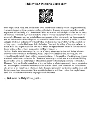 Identity In A Discourse Community
How might Porter, Rose, and, Swales think about an individual s identity within a larger community,
when entering new writing contexts, who has authority in a discourse community, and, how might
negotiation with authority affect an outsider? When we write an individual piece before we are aware
of discourse communities, we as writers have no rules because we are the writers and readers of our
own works. However, once we as individuals communicate within a community we share concepts
that we understand while learning what a communities limitations and rules are. Rose introduces the
concepts of identity and authority with individual limitations that we develop over the course of our
writing careers explained in Ridged Rules, Inflexible Plans, and the stifling of language: A Writer s
Block. Rose talks in grave detail on how we as writers have problems that inhibit us that are habitual
to our writing styles. ... Show more content on Helpwriting.net ...
Students that he tested were taught the concept of having a common thesis which limited what the
students could write about. After reading Rose s Explanation of Identity and Authority, and how
writers block affects individuals within a community; James E. Porters ideas of writing in one or more
communities in Intertextuality and the Discourse Community extends Roses work while establishing
his own ideas about the importance of intercommunication within multiple discourse communities.
However, Porter explains how people as writers are limited to what the community deems appropriate.
In The Concept of Discourse Community written by John Swales. John focuses on the characteristics
of a group. In his work Swales establishes that a discourse community has Common public goals, and,
limitations on Intercommunication. Now, considering Porters, and Roses claims, how might Swales
ideas of a Discourse Communities language barriers affect the
... Get more on HelpWriting.net ...
 