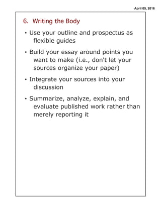 April 05, 2016
6. Writing the Body
• Use your outline and prospectus as
flexible guides
• Build your essay around points you
want to make (i.e., don't let your
sources organize your paper)
• Integrate your sources into your
discussion
• Summarize, analyze, explain, and
evaluate published work rather than
merely reporting it
 