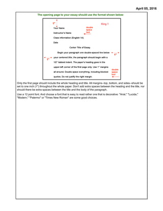 April 05, 2016
King 1
The opening page to your essay should use the format shown below:
Only the first page should include the whole heading and title. All margins--top, bottom, and sides--should be
set to one inch (1") throughout the whole paper. Don't add extra spaces between the heading and the title, nor
should there be extra spaces between the title and the body of the paragraph.
Use a 12 point font. And choose a font that is easy to read rather one that is decorative: "Arial," "Lucida,"
"Modern," "Palermo" or "Times New Roman" are some good choices.
 