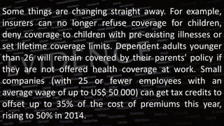Some things are changing straight away. For example,
insurers can no longer refuse coverage for children,
deny coverage to children with pre-existing illnesses or
set lifetime coverage limits. Dependent adults younger
than 26 will remain covered by their parents' policy if
they are not offered health coverage at work. Small
companies (with 25 or fewer employees with an
average wage of up to US$ 50 000) can get tax credits to
offset up to 35% of the cost of premiums this year,
rising to 50% in 2014.
 