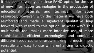 It has been several years since PAHO opted for the use
of new information technologies in the production of
educational materials and technical information
resources; however, with this material we have both
reinforced and made a significant qualitative leap
forward with regard to this option. In what way? This
multimedia tool makes more intensive use of more
sophisticated, efficient technologies and combines
different resources and uses, making it much more
versatile and easy to use while enhancing its didactic
potential.
 