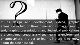 In its design and development, videos, graphic
animation in two or three dimensions, images, sound,
text, graphic presentations and technical publications
are combined, creating a virtual learning environment
or atmosphere in order to learn all there is to know
about the safe hospital.
 