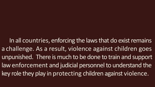 Inallcountries,enforcing thelawsthat doexistremains
achallenge. As a result, violence against children goes
unpunished. Thereismuchto bedone totrain andsupport
lawenforcement andjudicial personnel tounderstand the
keyroletheyplayinprotecting children against violence.
 