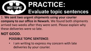 1. We sent two urgent shipments using your courier
company to our office in Newark. We found both shipments
arrived two weeks after they were sent. Please explain why
these deliveries were so late.
NOT GOOD.
POSSIBLE TOPIC SENTENCE:
• I am writing to express my concern with late
deliveries by your courier.
PRACTICE:
Evaluate topic sentences
 