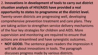 2. Innovations in development of tools to carry out district
situation analysis of HIV/AIDS have provided a real
opportunity to states to programme at the district level.
Twenty-seven districts are progressing well, developing
comprehensive prevention treatment and care plans. They
are taking action to strengthen service delivery mechanisms
of the four key strategies for children and AIDS. More
supervision and monitoring are required to ensure that
actions are streamlined and have synergistic outcomes.
• NOT GOOD. The sentence gives readers the impression it
will talk about innovations in tools. The paragraph
discusses progress made by various districts.
 