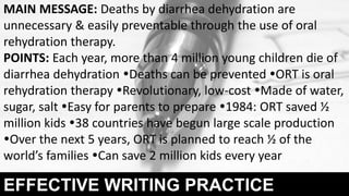 EFFECTIVE WRITING PRACTICE
MAIN MESSAGE: Deaths by diarrhea dehydration are
unnecessary & easily preventable through the use of oral
rehydration therapy.
POINTS: Each year, more than 4 million young children die of
diarrhea dehydration Deaths can be prevented ORT is oral
rehydration therapy Revolutionary, low-cost Made of water,
sugar, salt Easy for parents to prepare 1984: ORT saved ½
million kids 38 countries have begun large scale production
Over the next 5 years, ORT is planned to reach ½ of the
world’s families Can save 2 million kids every year
 