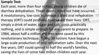 Sample Text:
Each year, more than four million young children die of
diarrhea dehydration. These deaths need not have occurred.
A revolutionary, low-cost technique, called oral rehydration
therapy (ORT) could probably have saved their lives. ORT,
simply a drink of water, sugar and salt, costs practically
nothing, and is simple enough for any parent to prepare. In
1984, about half a million children were saved by this
revolutionary technique. Today, 38 nations have begun a
large-scale production of oral rehydration salts. Over the next
five years, ORT could spread to half the world’s families,
saving the lives of some two million children each year.
 