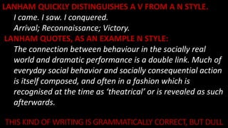 LANHAM QUICKLY DISTINGUISHES A V FROM A N STYLE.
I came. I saw. I conquered.
Arrival; Reconnaissance; Victory.
LANHAM QUOTES, AS AN EXAMPLE N STYLE:
The connection between behaviour in the socially real
world and dramatic performance is a double link. Much of
everyday social behavior and socially consequential action
is itself composed, and often in a fashion which is
recognised at the time as ‘theatrical’ or is revealed as such
afterwards.
m
THIS KIND OF WRITING IS GRAMMATICALLY CORRECT, BUT DULL
 