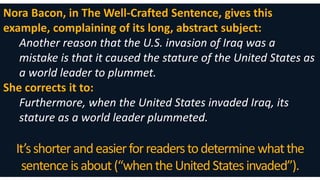 Nora Bacon, in The Well-Crafted Sentence, gives this
example, complaining of its long, abstract subject:
Another reason that the U.S. invasion of Iraq was a
mistake is that it caused the stature of the United States as
a world leader to plummet.
She corrects it to:
Furthermore, when the United States invaded Iraq, its
stature as a world leader plummeted.
It’sshorterandeasierforreaderstodetermine whatthe
sentenceisabout(“whentheUnited Statesinvaded”).
 