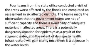 Four teams from the state office conducted a visit of
the areas worst affected by the floods and completed an
assessment in six affected districts. The teams made the
observation that the government teams are not of
sufficient capacity and there is availability of adequate
materials in affected areas. There is a potentially
dangerous situation for epidemics as a result of the
stagnant water, and the extent of damage to health
infrastructure will gain clarity once there is a decrease in
the water levels.
 