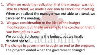 1. When we made the realization that the manager was not
able to attend, we made a decision to cancel the meeting.
When we realized the manager was not able to attend, we
cancelled the meeting.
2. We gave consideration to the idea of the budget
modification, but finally we came to the conclusion that it
was best left as it was.
We considered changing the budget, but we finally
decided not to.
3. The change in government brought an end to the program.
The program ended when the government changed.
 