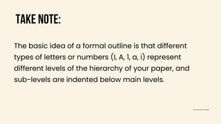 TAKE NOTE:
The basic idea of a formal outline is that different
types of letters or numbers (I, A, 1, a, i) represent
different levels of the hierarchy of your paper, and
sub-levels are indented below main levels.
 