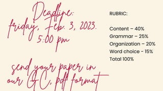 Deadline:
friday, Feb. 3, 2023.
5:00 pm
send your paper in
our GC, pdf format
RUBRIC:
Content – 40%
Grammar – 25%
Organization – 20%
Word choice - 15%
Total 100%
 